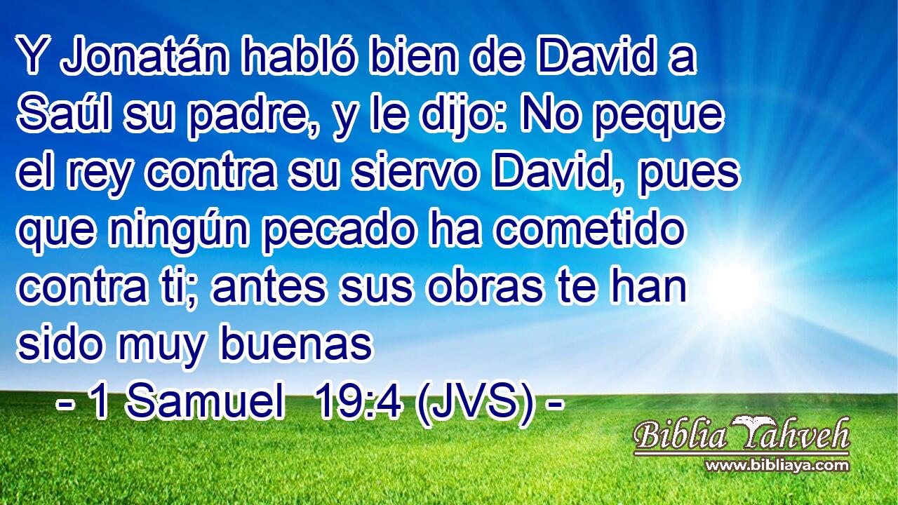 Y Jonatán habló bien de David a Saúl su padre, y le dijo: No peque el rey contra su siervo David, pues que ningún pecado ha cometido contra ti; antes sus obras te han sido muy buenas