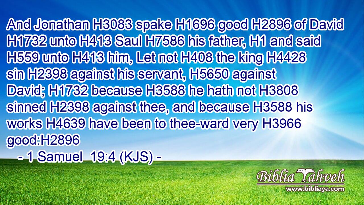 And Jonathan H3083 spake H1696 good H2896 of David H1732 unto H413 Saul H7586 his father, H1 and said H559 unto H413 him, Let not H408 the king H4428 sin H2398 against his servant, H5650 against David; H1732 because H3588 he hath not H3808 sinned H2398 against thee, and because H3588 his works H4639 have been to thee-ward very H3966 good:H2896