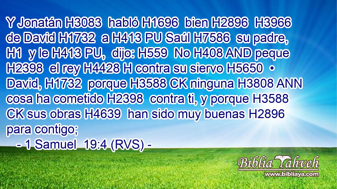 Y Jonatán H3083  habló H1696  bien H2896  H3966 de David H1732  a H413 PU Saúl H7586  su padre, H1  y le H413 PU,  dijo: H559  No H408 AND peque H2398  el rey H4428 H contra su siervo H5650  • David, H1732  porque H3588 CK ninguna H3808 ANN cosa ha cometido H2398  contra ti, y porque H3588 CK sus obras H4639  han sido muy buenas H2896  para contigo; 