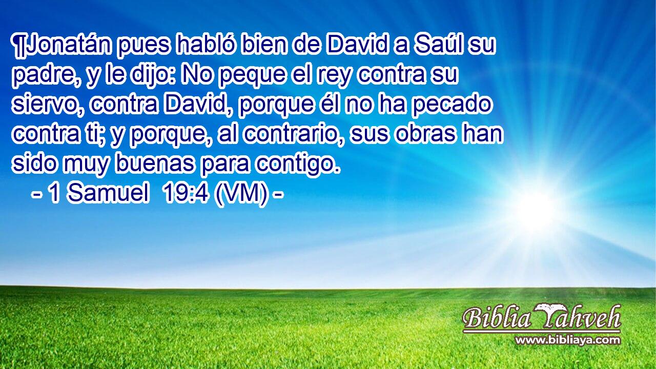  ¶Jonatán pues habló bien de David a Saúl su padre, y le dijo: No peque el rey contra su siervo, contra David, porque él no ha pecado contra ti; y porque, al contrario, sus obras han sido muy buenas para contigo. 