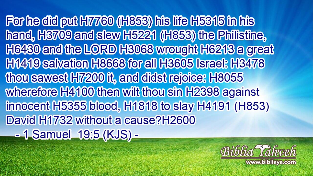 For he did put H7760 (H853) his life H5315 in his hand, H3709 and slew H5221 (H853) the Philistine, H6430 and the LORD H3068 wrought H6213 a great H1419 salvation H8668 for all H3605 Israel: H3478 thou sawest H7200 it, and didst rejoice: H8055 wherefore H4100 then wilt thou sin H2398 against innocent H5355 blood, H1818 to slay H4191 (H853) David H1732 without a cause?H2600