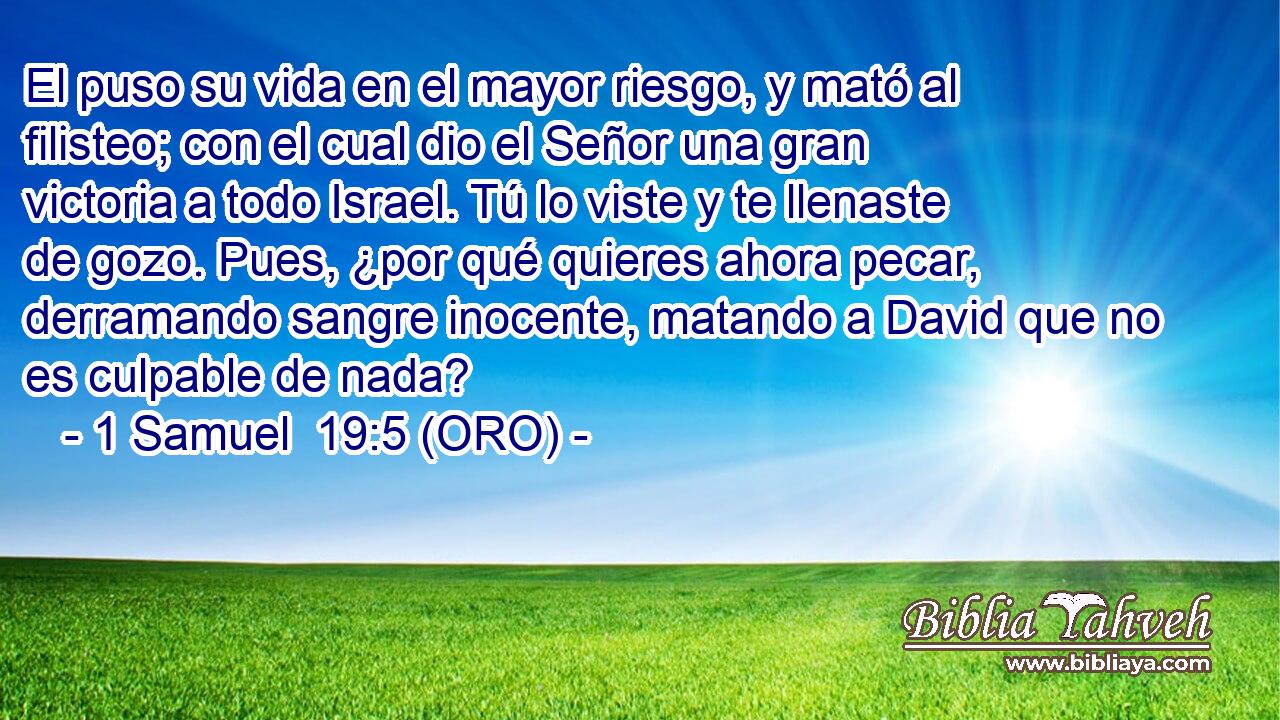  El puso su vida en el mayor riesgo, y mató al filisteo; con el cual dio el Señor una gran victoria a todo Israel. Tú lo viste y te llenaste de gozo. Pues, ¿por qué quieres ahora pecar, derramando sangre inocente, matando a David que no es culpable de nada? 
