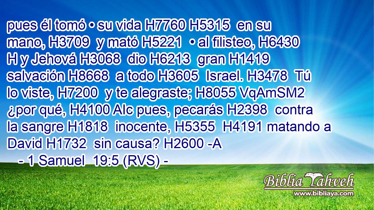 pues él tomó • su vida H7760 H5315  en su mano, H3709  y mató H5221  • al filisteo, H6430 H y Jehová H3068  dio H6213  gran H1419  salvación H8668  a todo H3605  Israel. H3478  Tú lo viste, H7200  y te alegraste; H8055 VqAmSM2 ¿por qué, H4100 AIc pues, pecarás H2398  contra la sangre H1818  inocente, H5355  H4191 matando a David H1732  sin causa? H2600 -A 