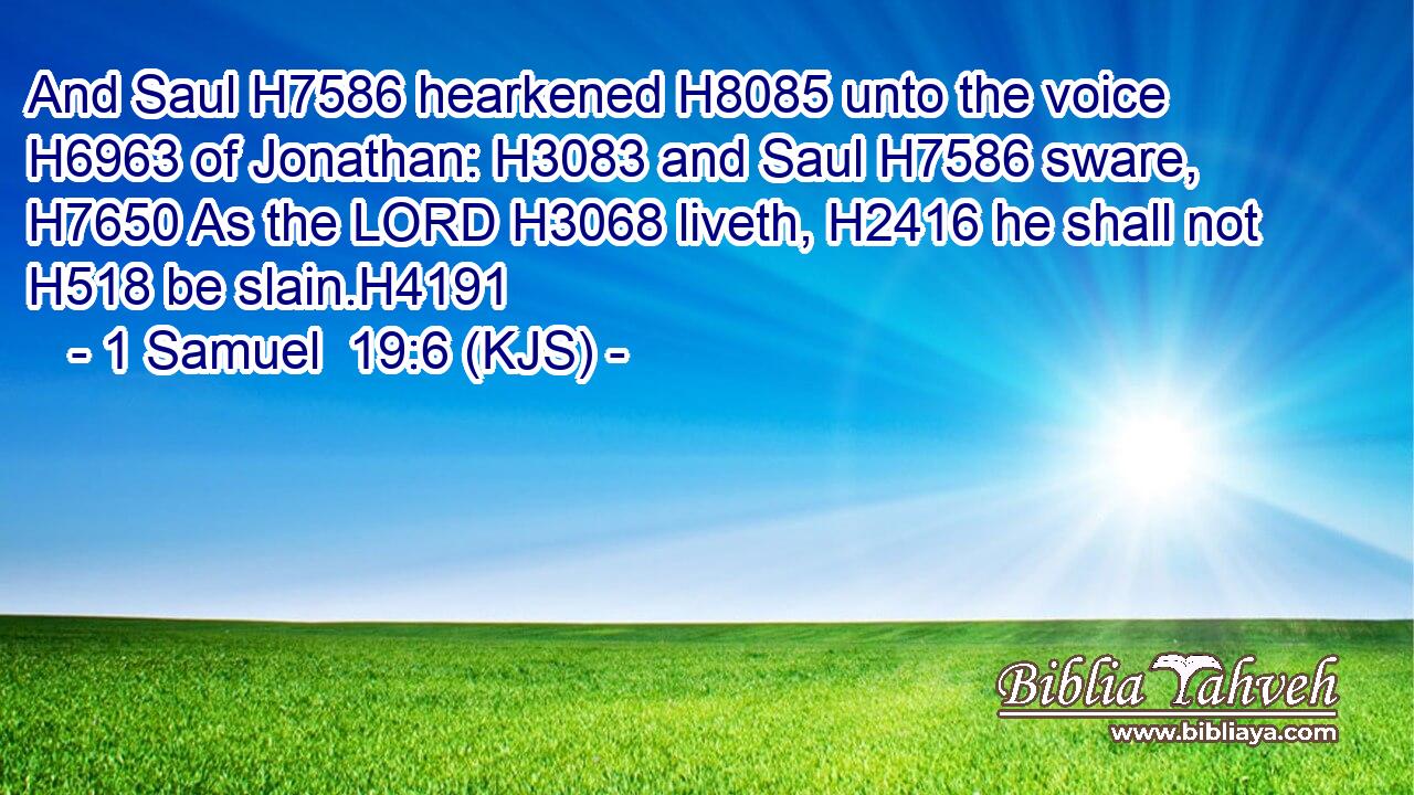 And Saul H7586 hearkened H8085 unto the voice H6963 of Jonathan: H3083 and Saul H7586 sware, H7650 As the LORD H3068 liveth, H2416 he shall not H518 be slain.H4191