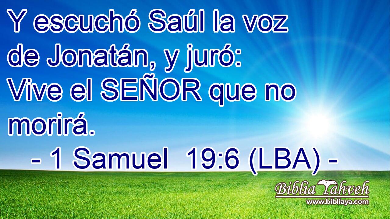Y escuchó Saúl la voz de Jonatán, y juró: Vive el SEÑOR que no morirá.
