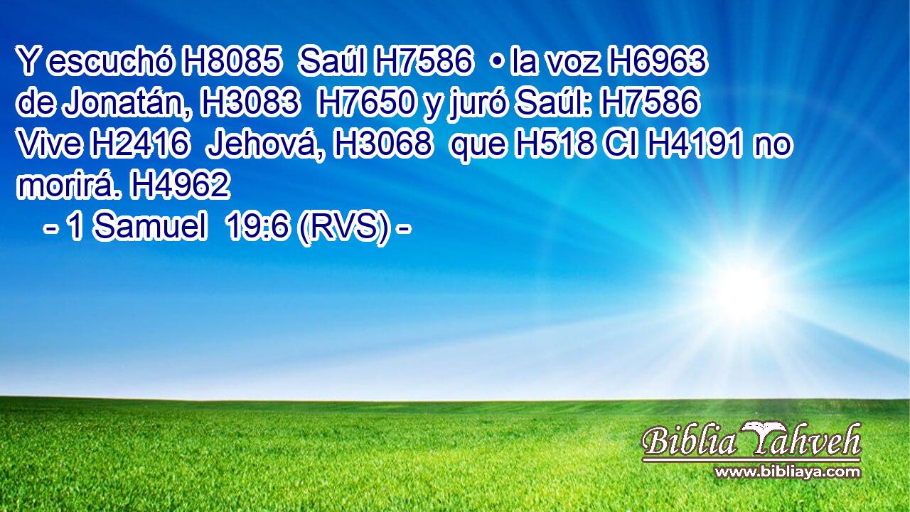 Y escuchó H8085  Saúl H7586  • la voz H6963  de Jonatán, H3083  H7650 y juró Saúl: H7586  Vive H2416  Jehová, H3068  que H518 CI H4191 no morirá. H4962  