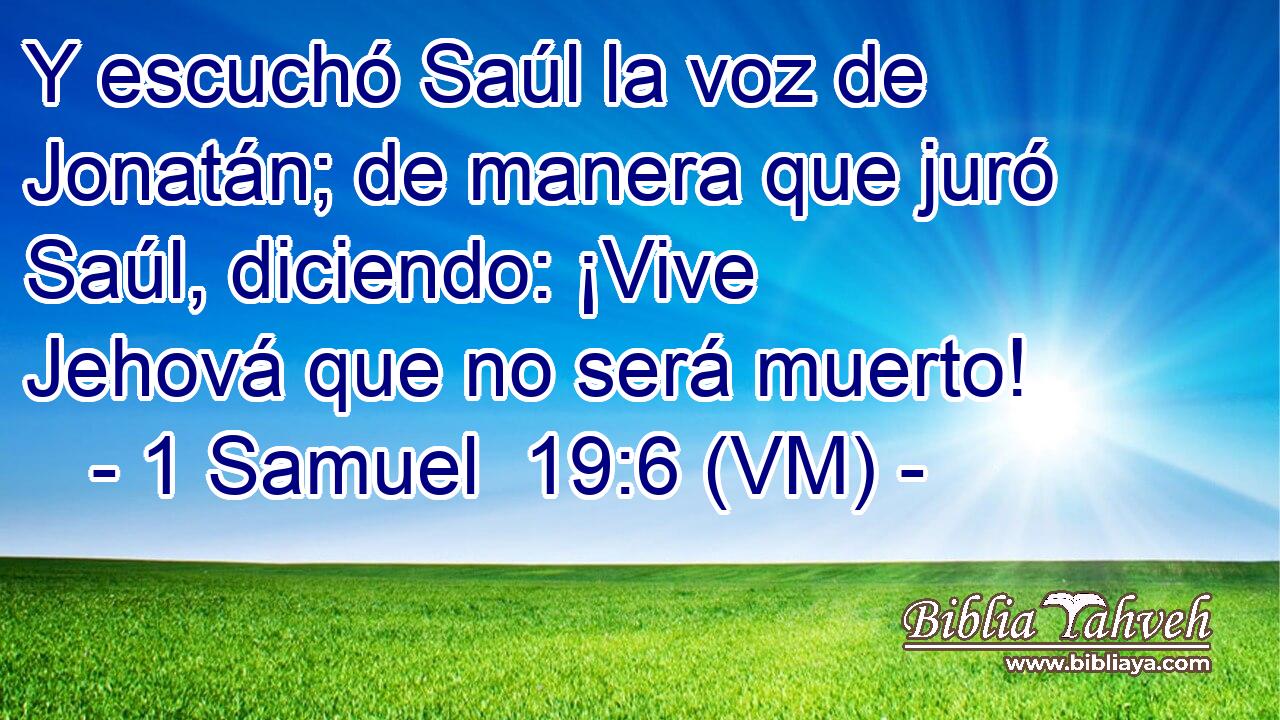  Y escuchó Saúl la voz de Jonatán; de manera que juró Saúl, diciendo: ¡Vive Jehová que no será muerto! 