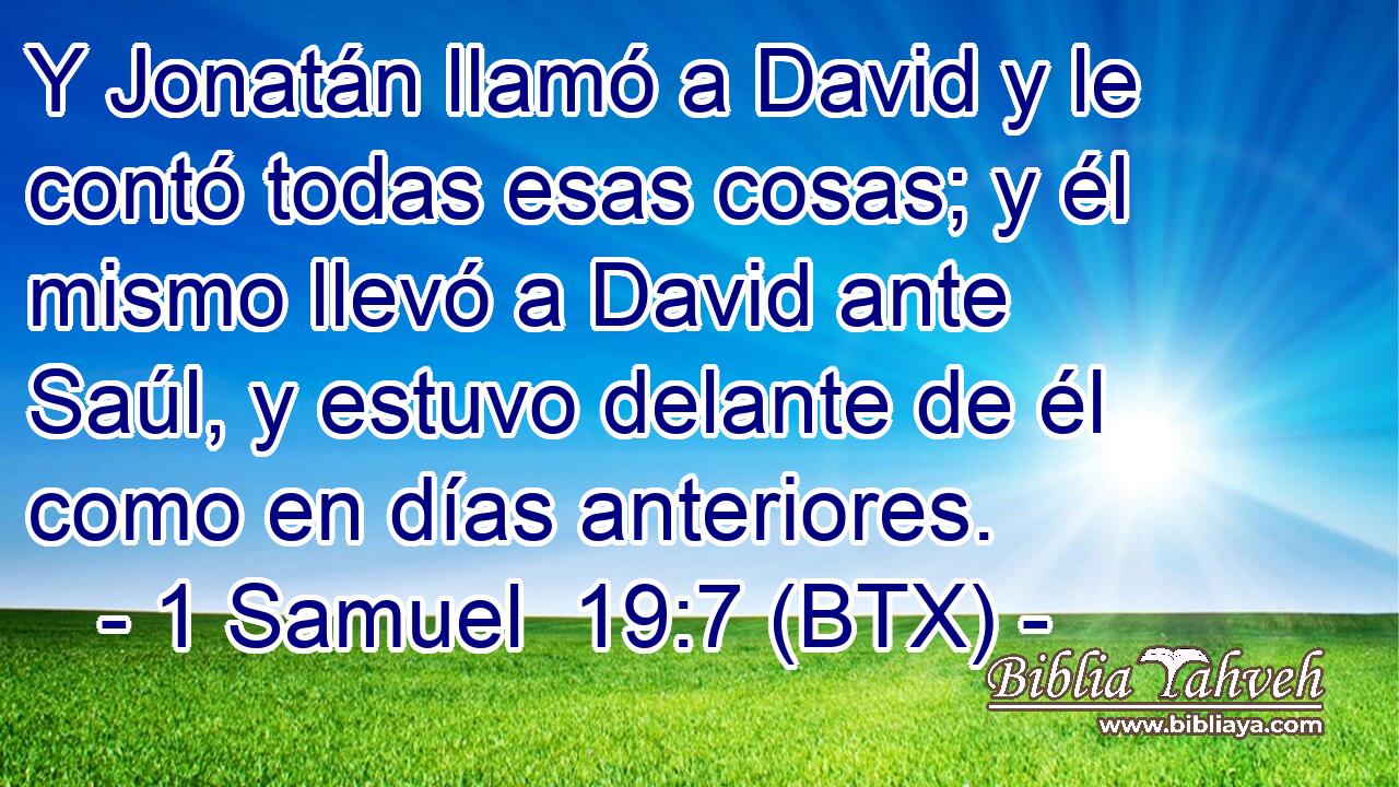 Y Jonatán llamó a David y le contó todas esas cosas; y él mismo llevó a David ante Saúl, y estuvo delante de él como en días anteriores.