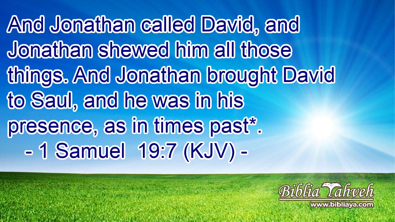 And Jonathan called David, and Jonathan shewed him all those things. And Jonathan brought David to Saul, and he was in his presence, as in times past*.
