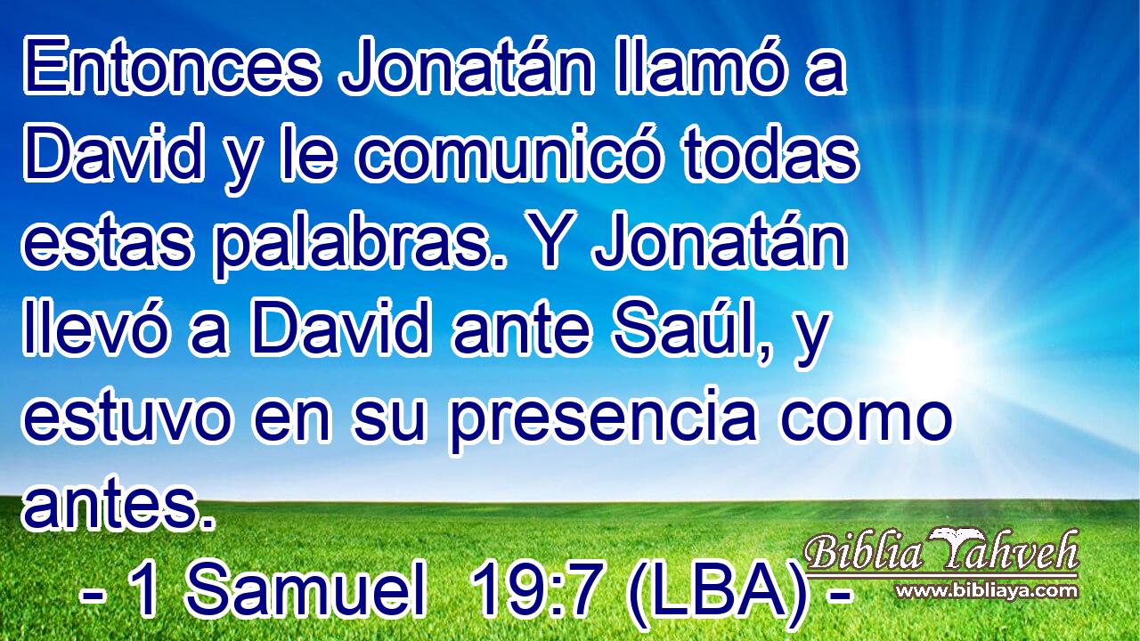 Entonces Jonatán llamó a David y le comunicó todas estas palabras. Y Jonatán llevó a David ante Saúl, y estuvo en su presencia como antes.
