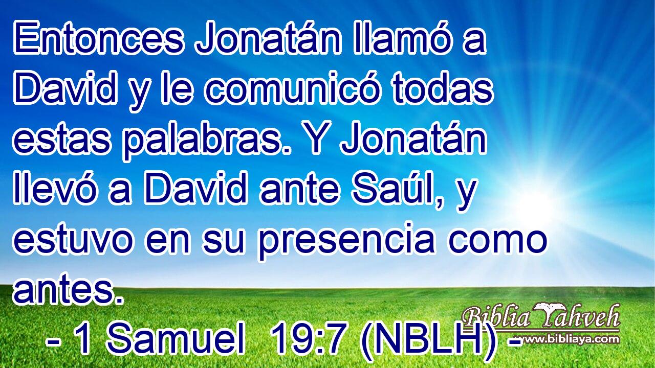  Entonces Jonatán llamó a David y le comunicó todas estas palabras. Y Jonatán llevó a David ante Saúl, y estuvo en su presencia como antes. 