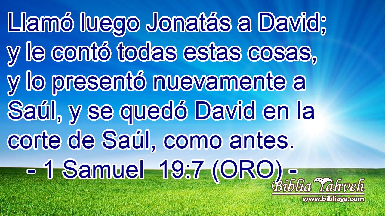  Llamó luego Jonatás a David; y le contó todas estas cosas, y lo presentó nuevamente a Saúl, y se quedó David en la corte de Saúl, como antes. 