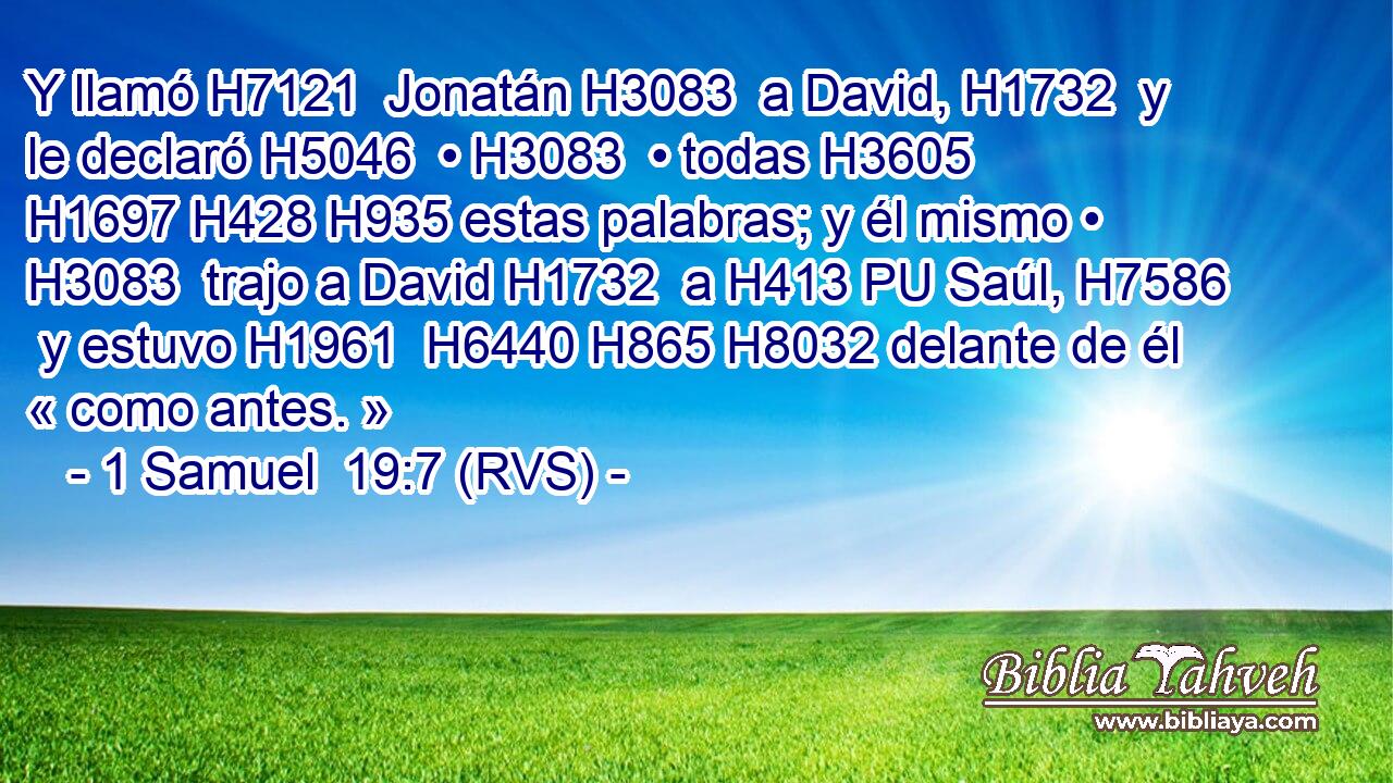 Y llamó H7121  Jonatán H3083  a David, H1732  y le declaró H5046  • H3083  • todas H3605  H1697 H428 H935 estas palabras; y él mismo • H3083  trajo a David H1732  a H413 PU Saúl, H7586  y estuvo H1961  H6440 H865 H8032 delante de él « como antes. » 