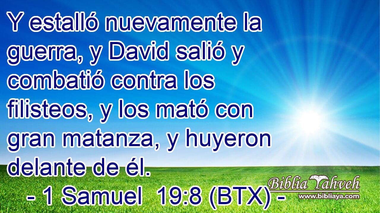 Y estalló nuevamente la guerra, y David salió y combatió contra los filisteos, y los mató con gran matanza, y huyeron delante de él.