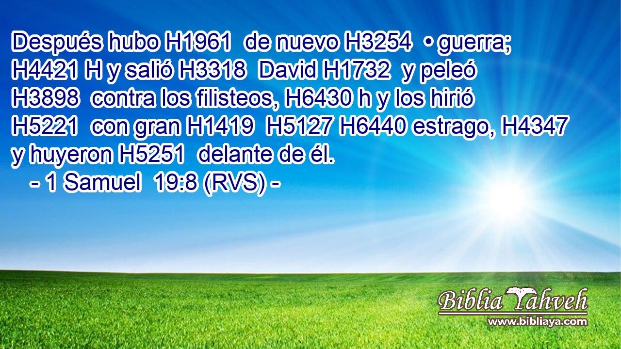 Después hubo H1961  de nuevo H3254  • guerra; H4421 H y salió H3318  David H1732  y peleó H3898  contra los filisteos, H6430 h y los hirió H5221  con gran H1419  H5127 H6440 estrago, H4347  y huyeron H5251  delante de él. 