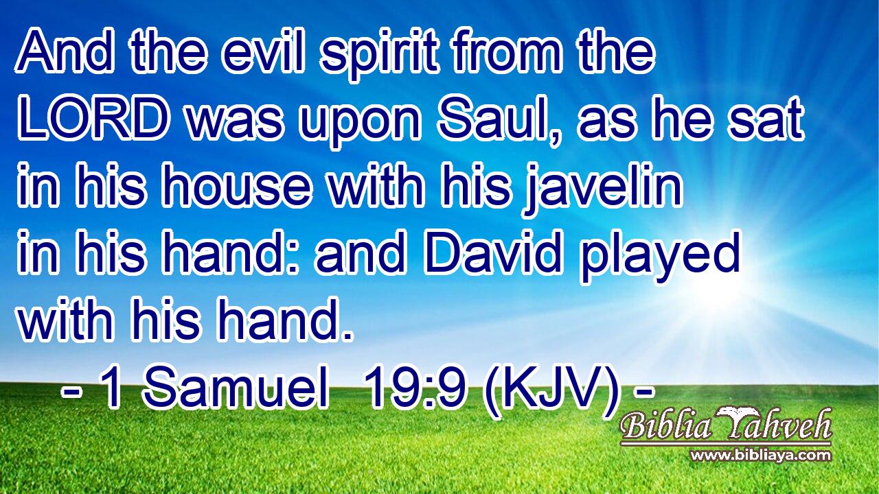 And the evil spirit from the LORD was upon Saul, as he sat in his house with his javelin in his hand: and David played with his hand.