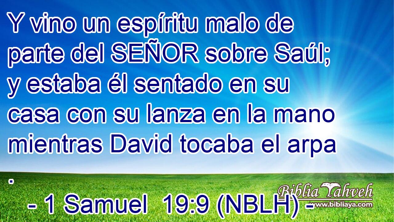  Y vino un espíritu malo de parte del SEÑOR sobre Saúl; y estaba él sentado en su casa con su lanza en la mano mientras David tocaba el arpa . 