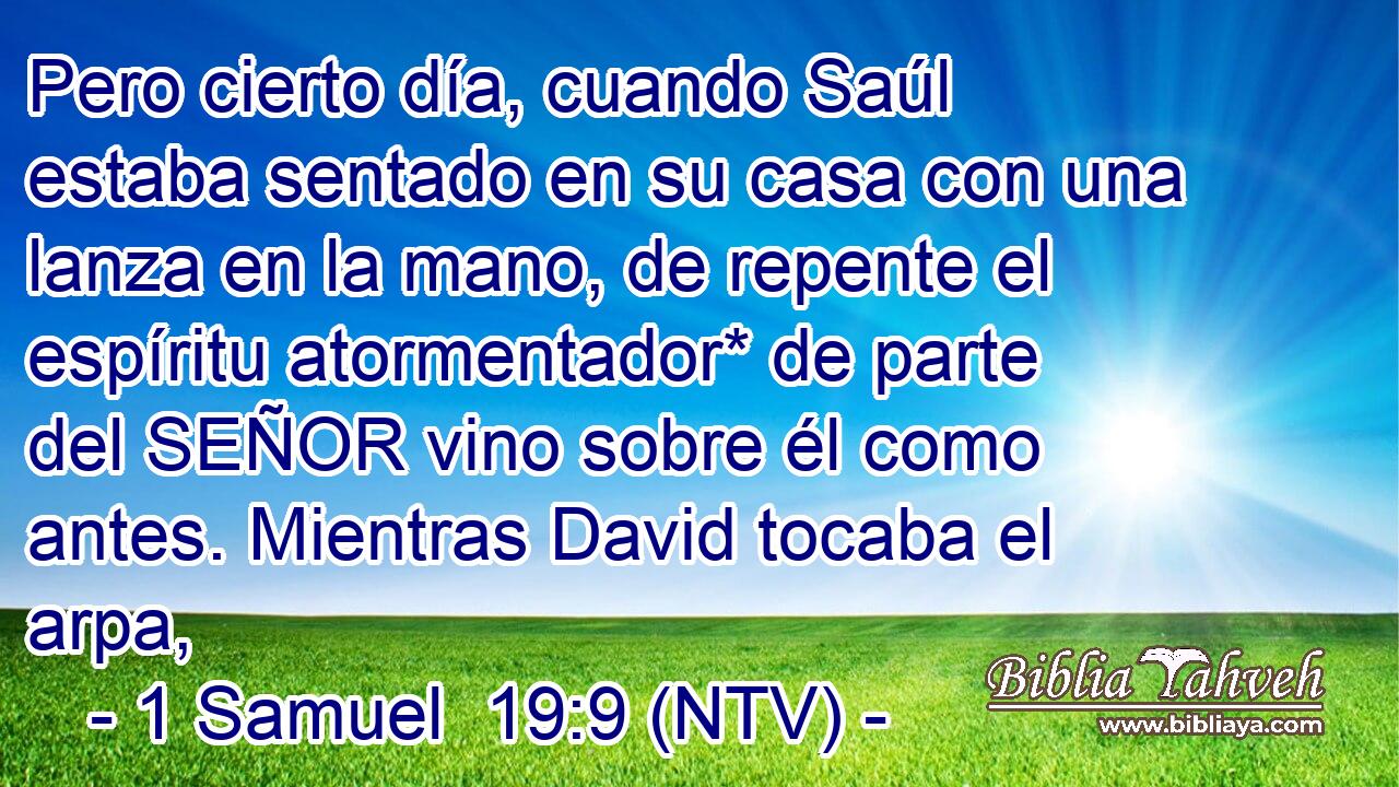 Pero cierto día, cuando Saúl estaba sentado en su casa con una lanza en la mano, de repente el espíritu atormentador* de parte del SEÑOR vino sobre él como antes. Mientras David tocaba el arpa,