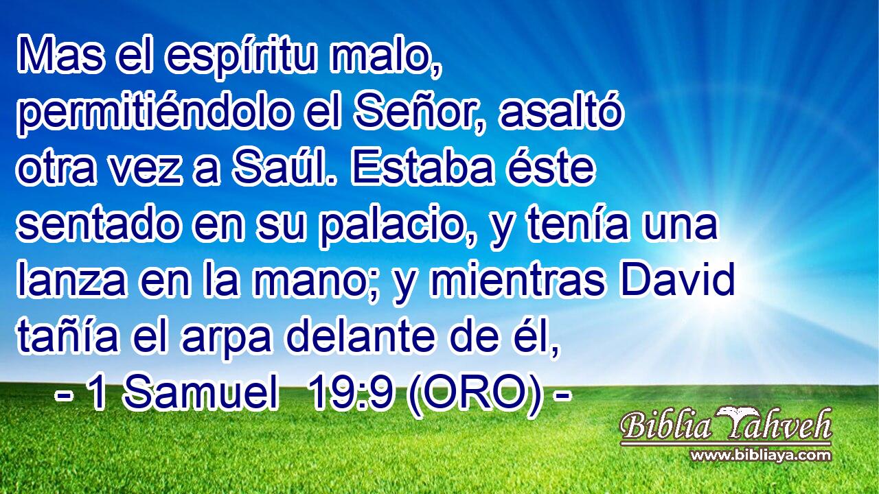  Mas el espíritu malo, permitiéndolo el Señor, asaltó otra vez a Saúl. Estaba éste sentado en su palacio, y tenía una lanza en la mano; y mientras David tañía el arpa delante de él, 