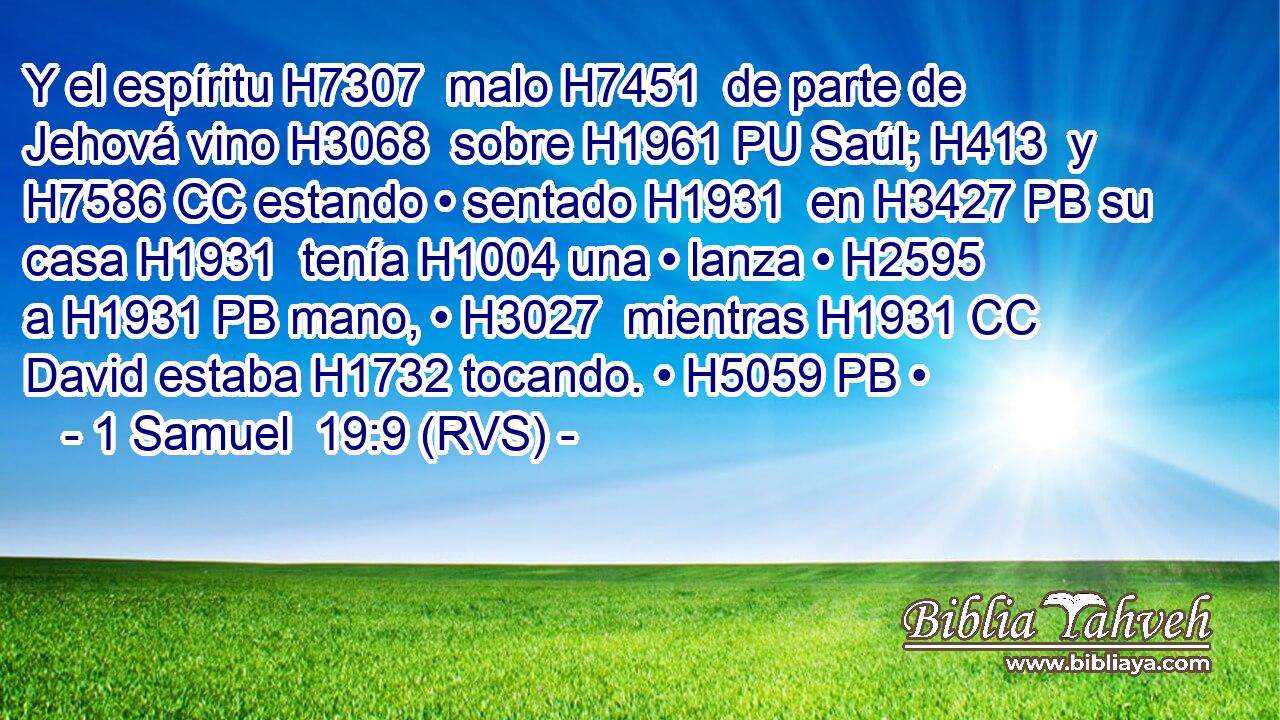 Y el espíritu H7307  malo H7451  de parte de Jehová vino H3068  sobre H1961 PU Saúl; H413  y H7586 CC estando • sentado H1931  en H3427 PB su casa H1931  tenía H1004 una • lanza • H2595  a H1931 PB mano, • H3027  mientras H1931 CC David estaba H1732 tocando. • H5059 PB • 