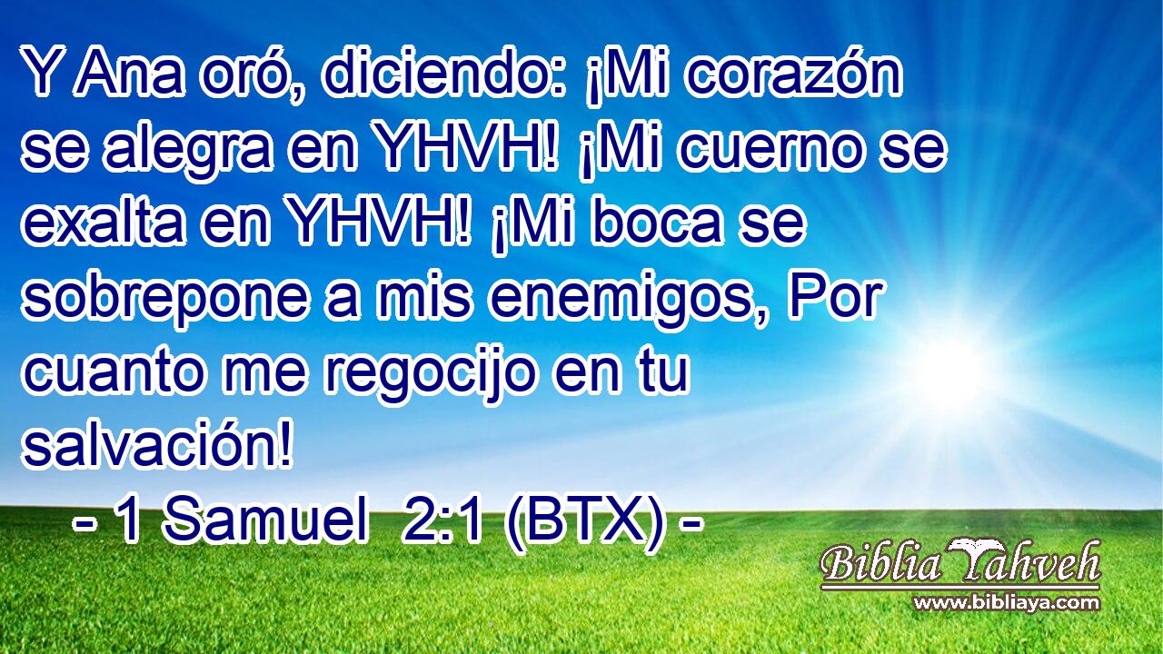 Y Ana oró, diciendo: ¡Mi corazón se alegra en YHVH! ¡Mi cuerno se exalta en YHVH! ¡Mi boca se sobrepone a mis enemigos, Por cuanto me regocijo en tu salvación!