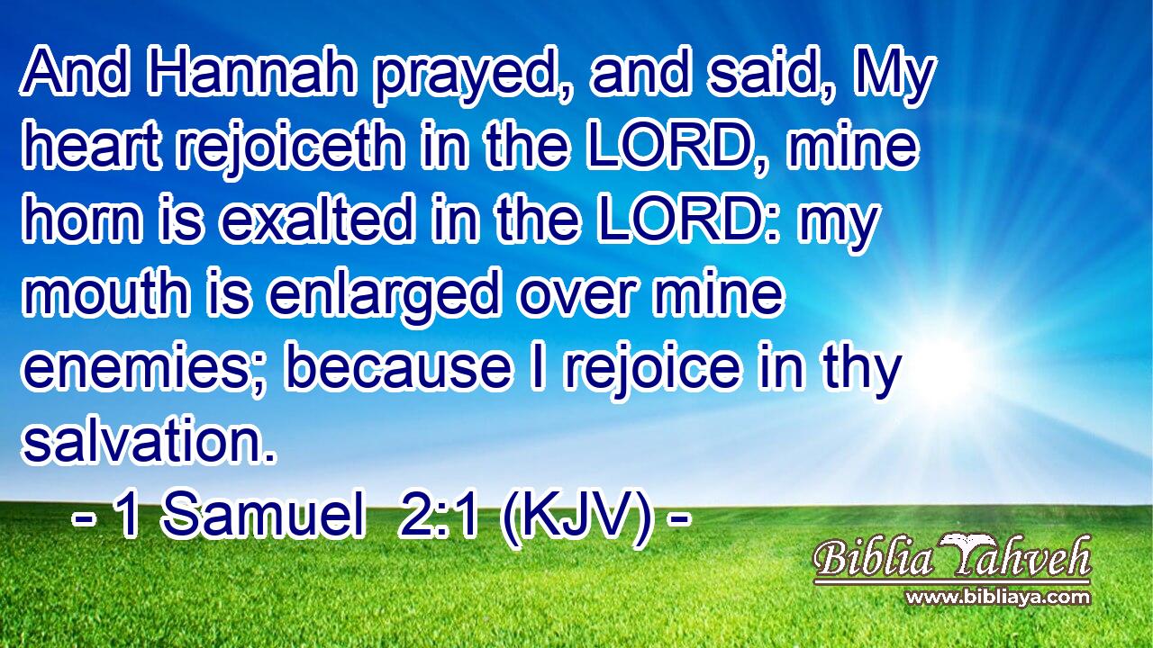 And Hannah prayed, and said, My heart rejoiceth in the LORD, mine horn is exalted in the LORD: my mouth is enlarged over mine enemies; because I rejoice in thy salvation.