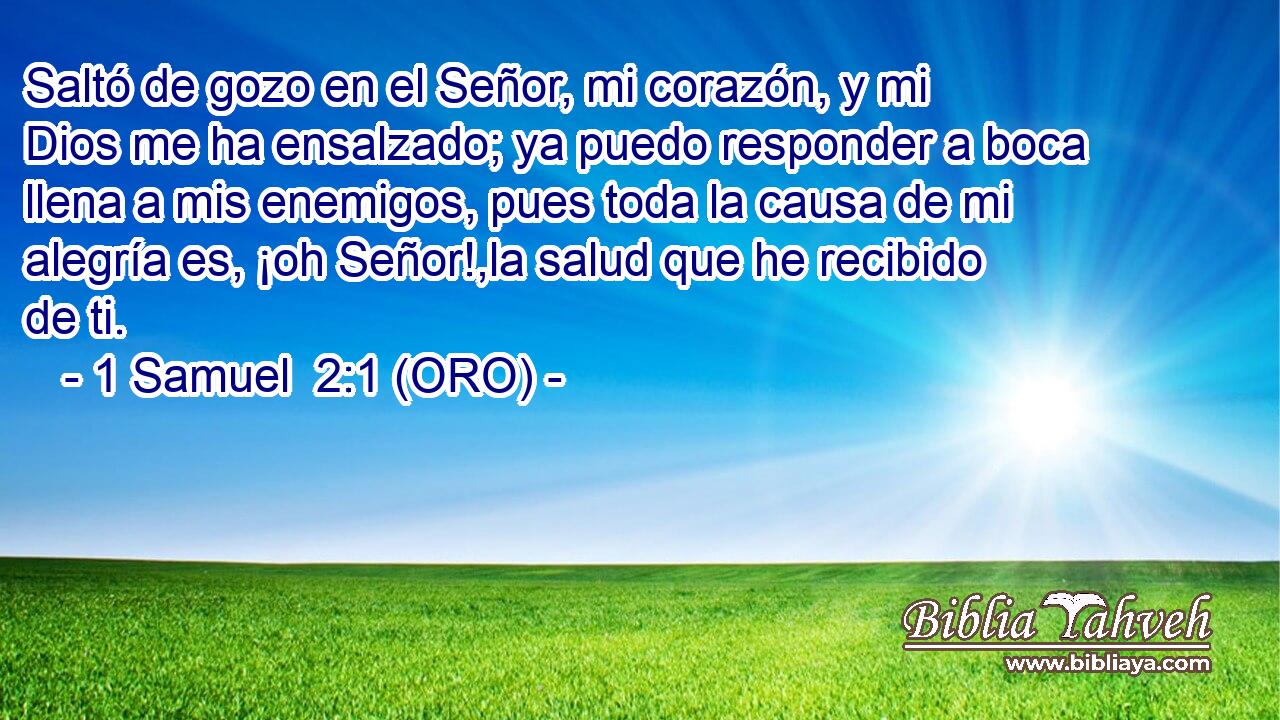  Saltó de gozo en el Señor, mi corazón, y mi Dios me ha ensalzado; ya puedo responder a boca llena a mis enemigos, pues toda la causa de mi alegría es, ¡oh Señor!,la salud que he recibido de ti. 