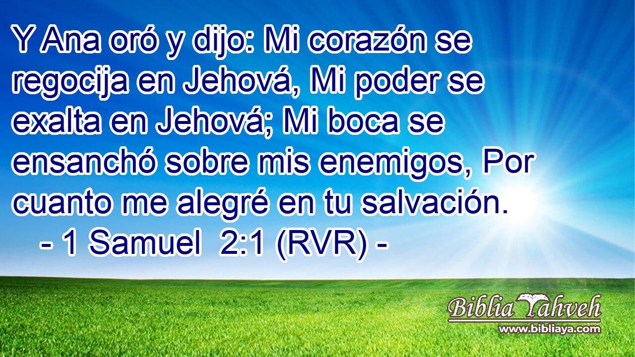 Y Ana oró y dijo: Mi corazón se regocija en Jehová, Mi poder se exalta en Jehová; Mi boca se ensanchó sobre mis enemigos, Por cuanto me alegré en tu salvación.
