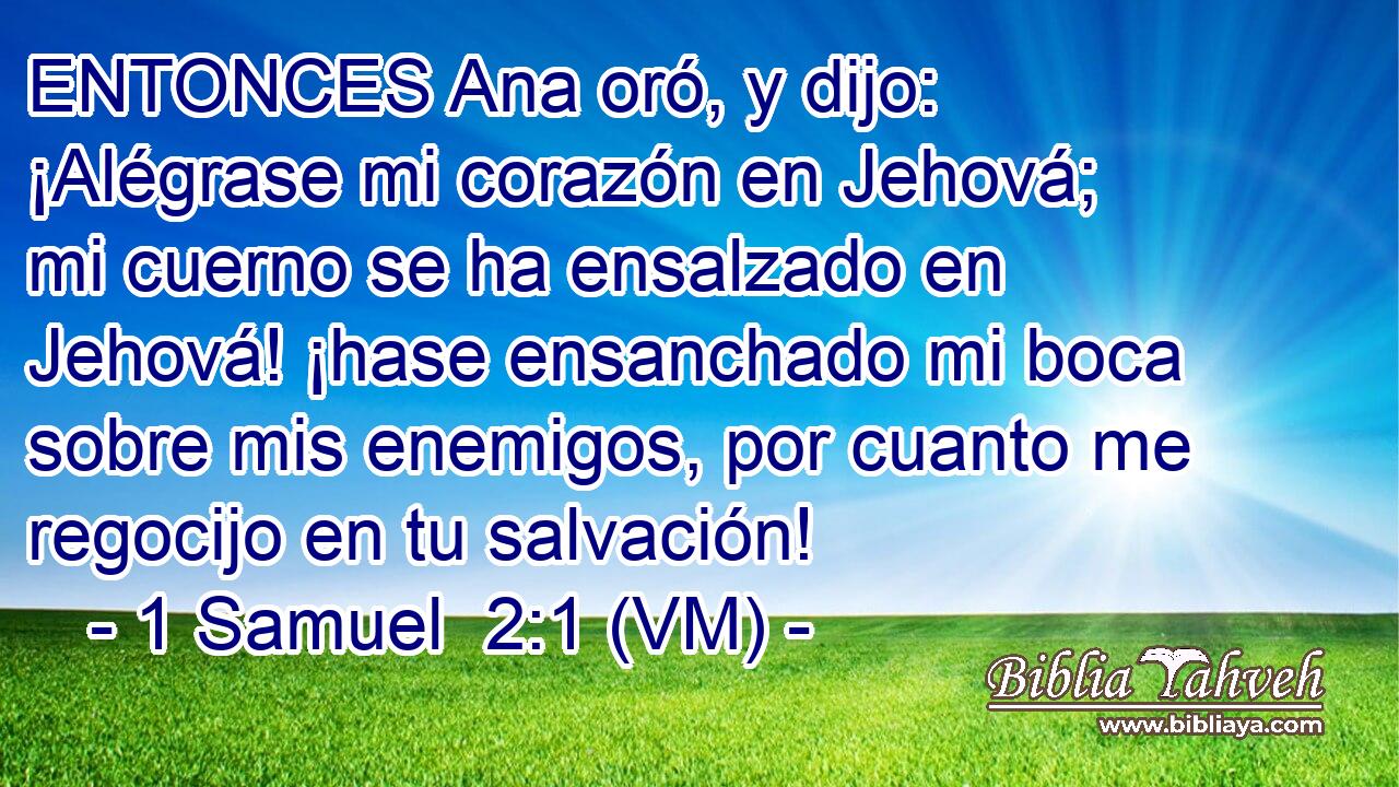  ENTONCES Ana oró, y dijo: ¡Alégrase mi corazón en Jehová; mi cuerno se ha ensalzado en Jehová! ¡hase ensanchado mi boca sobre mis enemigos, por cuanto me regocijo en tu salvación! 