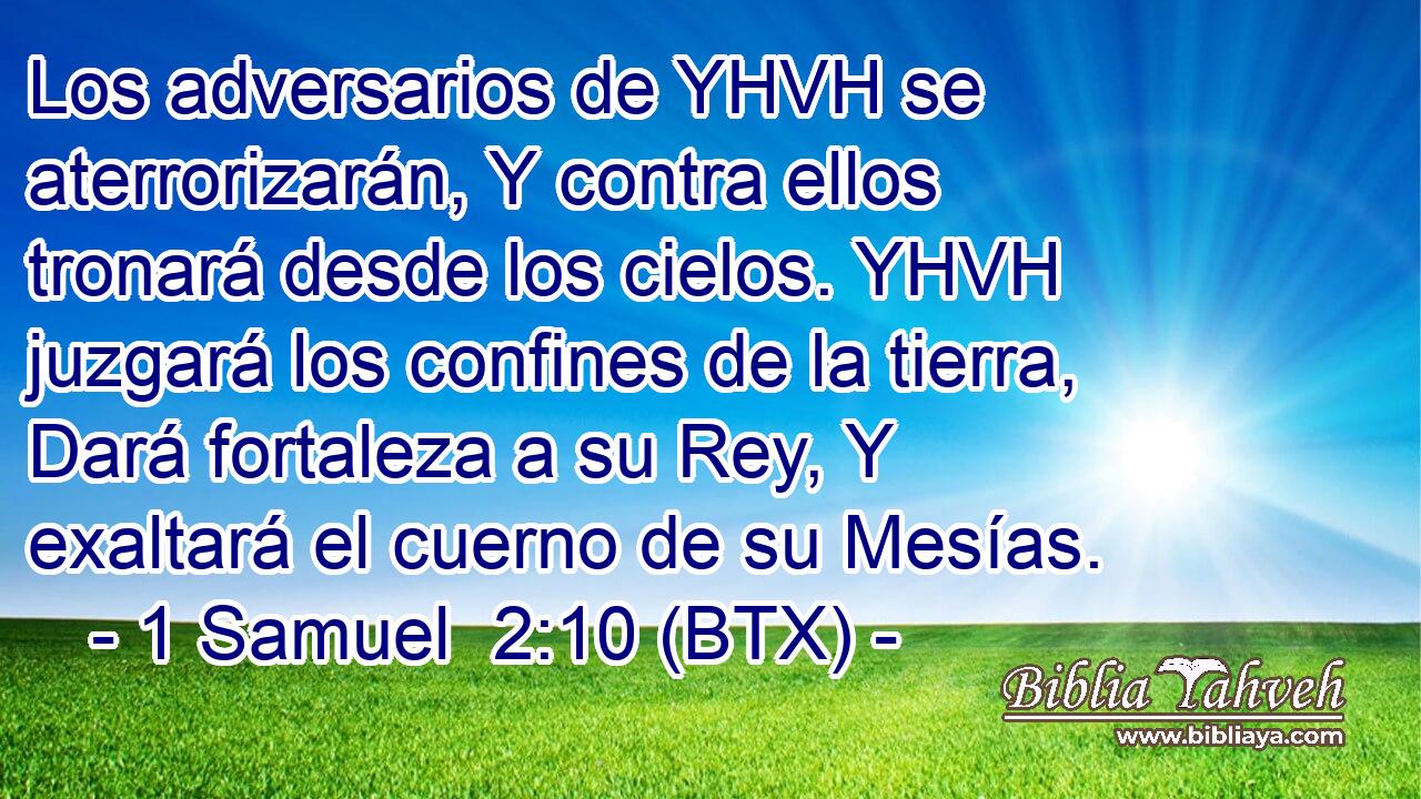 Los adversarios de YHVH se aterrorizarán, Y contra ellos tronará desde los cielos. YHVH juzgará los confines de la tierra, Dará fortaleza a su Rey, Y exaltará el cuerno de su Mesías.