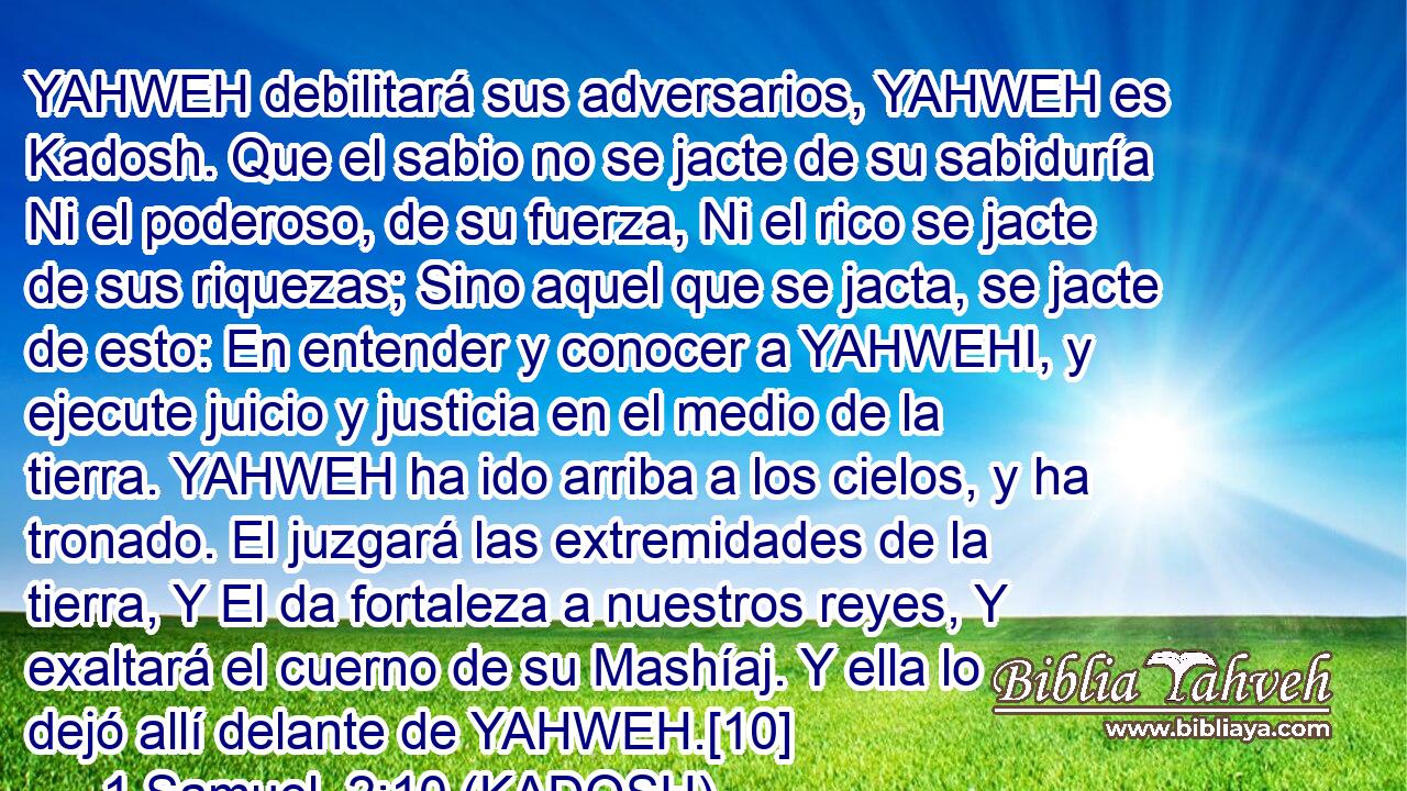  YAHWEH debilitará sus adversarios, YAHWEH es Kadosh. Que el sabio no se jacte de su sabiduría Ni el poderoso, de su fuerza, Ni el rico se jacte de sus riquezas; Sino aquel que se jacta, se jacte de esto: En entender y conocer a YAHWEHI, y ejecute juicio y justicia en el medio de la tierra. YAHWEH ha ido arriba a los cielos, y ha tronado. El juzgará las extremidades de la tierra, Y El da fortaleza a nuestros reyes, Y exaltará el cuerno de su Mashíaj. Y ella lo dejó allí delante de YAHWEH.[10] 