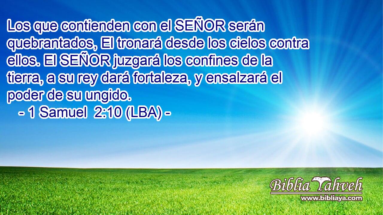 Los que contienden con el SEÑOR serán quebrantados, El tronará desde los cielos contra ellos. El SEÑOR juzgará los confines de la tierra, a su rey dará fortaleza, y ensalzará el poder de su ungido.