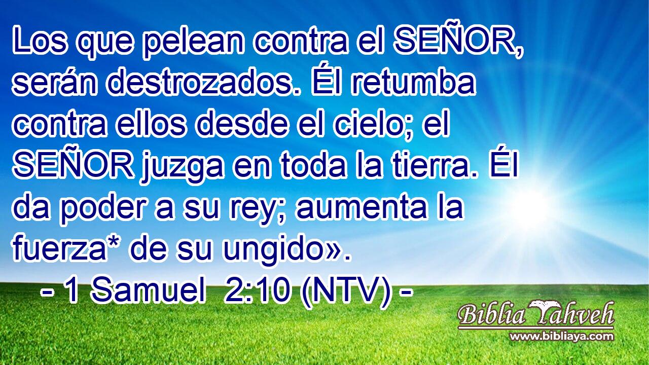 Los que pelean contra el SEÑOR, serán destrozados. Él retumba contra ellos desde el cielo; el SEÑOR juzga en toda la tierra. Él da poder a su rey; aumenta la fuerza* de su ungido».