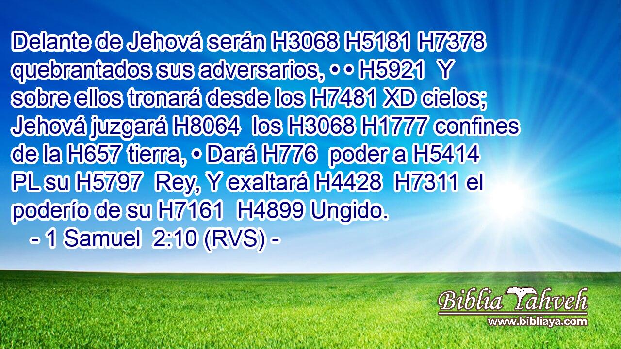 Delante de Jehová serán H3068 H5181 H7378 quebrantados sus adversarios, • • H5921  Y sobre ellos tronará desde los H7481 XD cielos; Jehová juzgará H8064  los H3068 H1777 confines de la H657 tierra, • Dará H776  poder a H5414 PL su H5797  Rey, Y exaltará H4428  H7311 el poderío de su H7161  H4899 Ungido. 