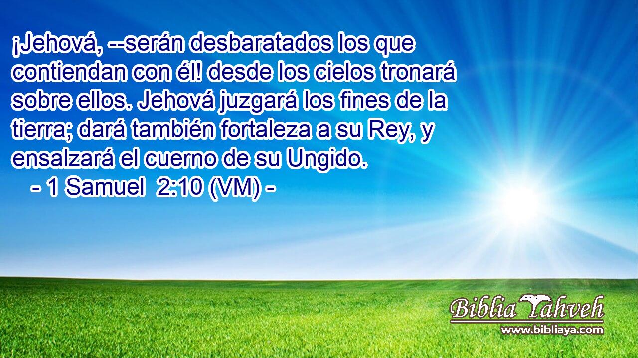  ¡Jehová, --serán desbaratados los que contiendan con él! desde los cielos tronará sobre ellos. Jehová juzgará los fines de la tierra; dará también fortaleza a su Rey, y ensalzará el cuerno de su Ungido. 