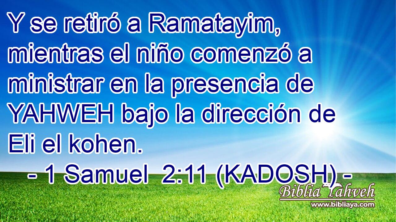  Y se retiró a Ramatayim, mientras el niño comenzó a ministrar en la presencia de YAHWEH bajo la dirección de Eli el kohen. 