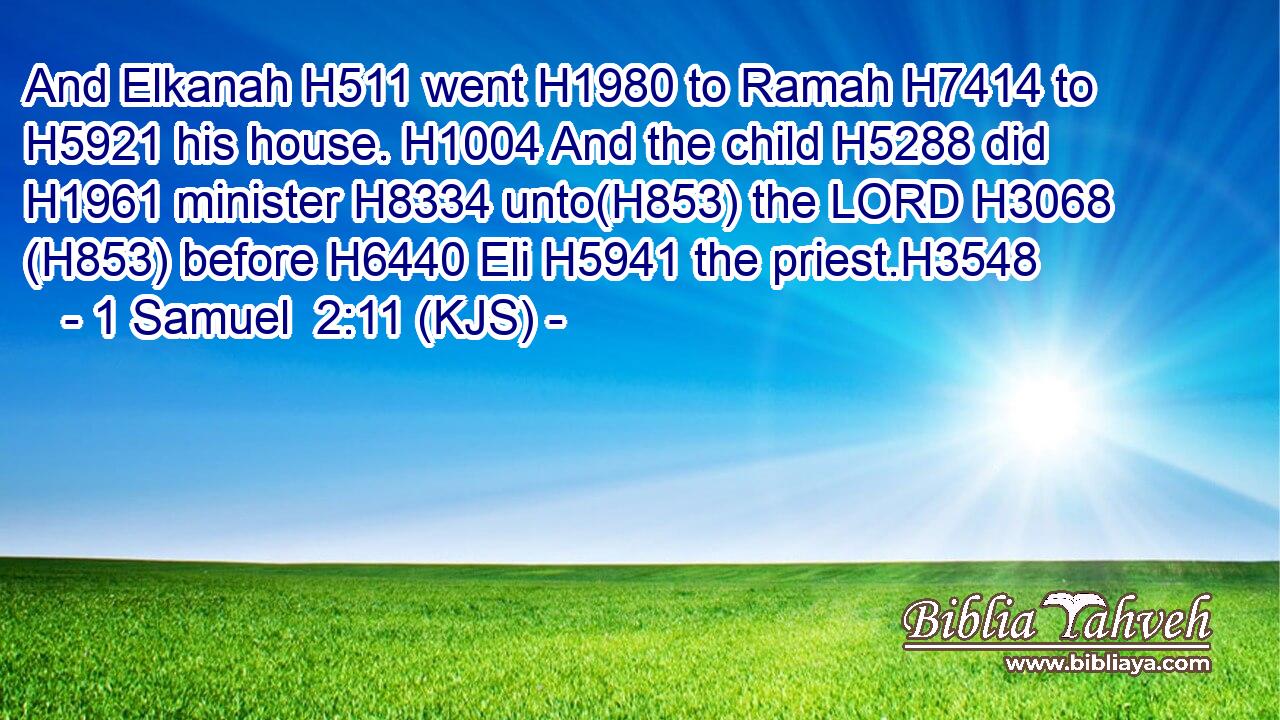 And Elkanah H511 went H1980 to Ramah H7414 to H5921 his house. H1004 And the child H5288 did H1961 minister H8334 unto(H853) the LORD H3068 (H853) before H6440 Eli H5941 the priest.H3548