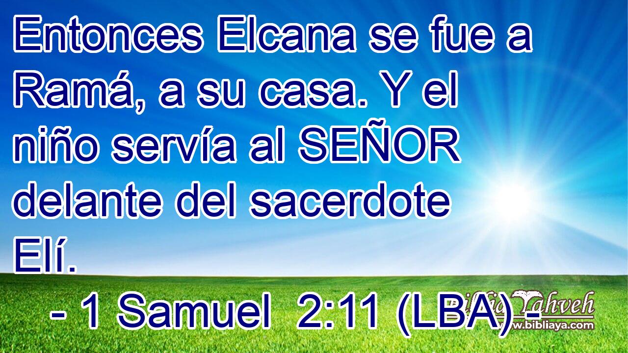 Entonces Elcana se fue a Ramá, a su casa. Y el niño servía al SEÑOR delante del sacerdote Elí.