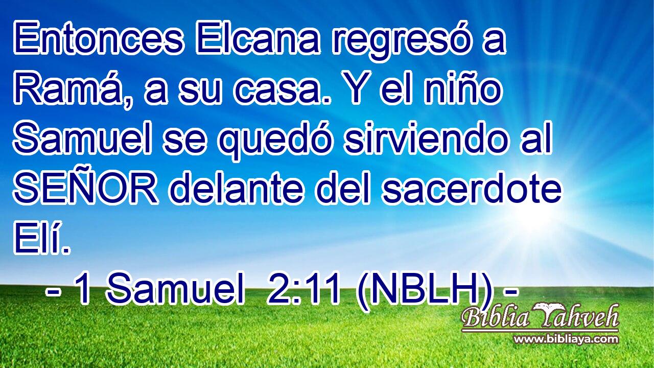  Entonces Elcana regresó a Ramá, a su casa. Y el niño Samuel se quedó sirviendo al SEÑOR delante del sacerdote Elí. 