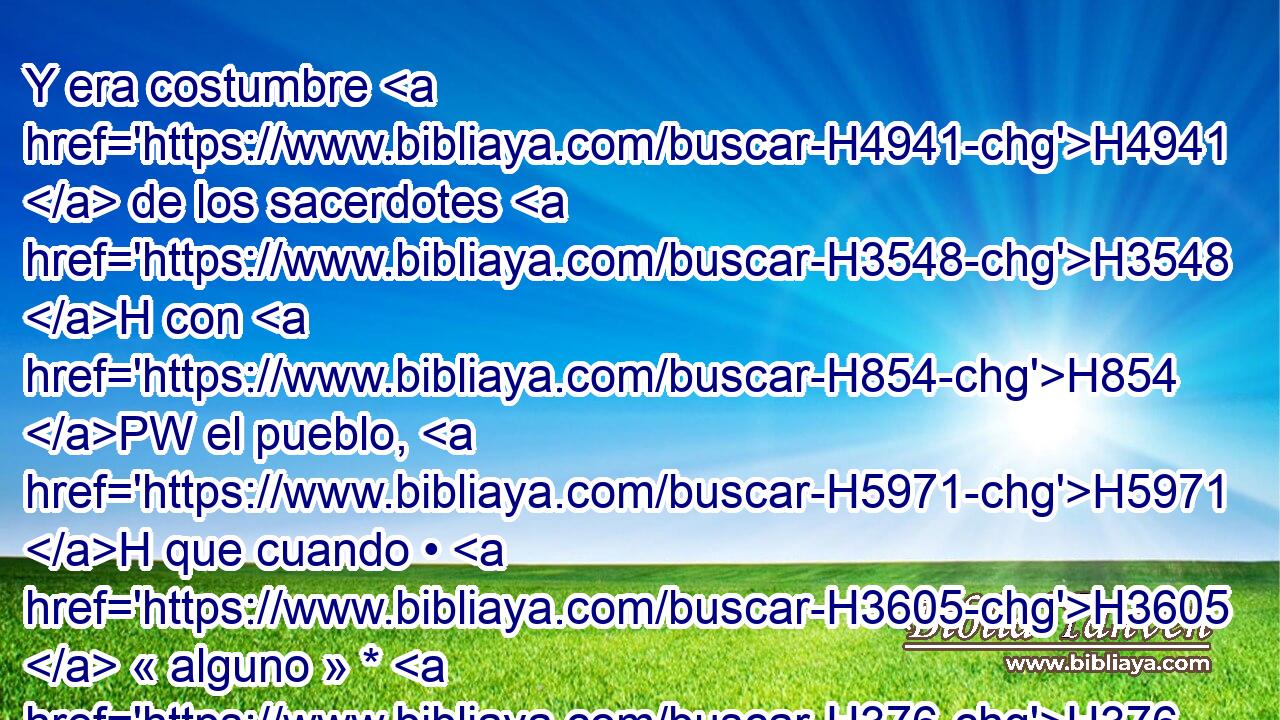 Y era costumbre H4941  de los sacerdotes H3548 H con H854 PW el pueblo, H5971 H que cuando • H3605  « alguno » * H376  ofrecía H2077  H935 sacrificio, H2076  • venía el criado H5288  del sacerdote H3548 H mientras se cocía H1310  la carne, H1320 H trayendo en su mano H3027  un • • garfio H4207 H de tres H7969  • dientes, H8127 H 