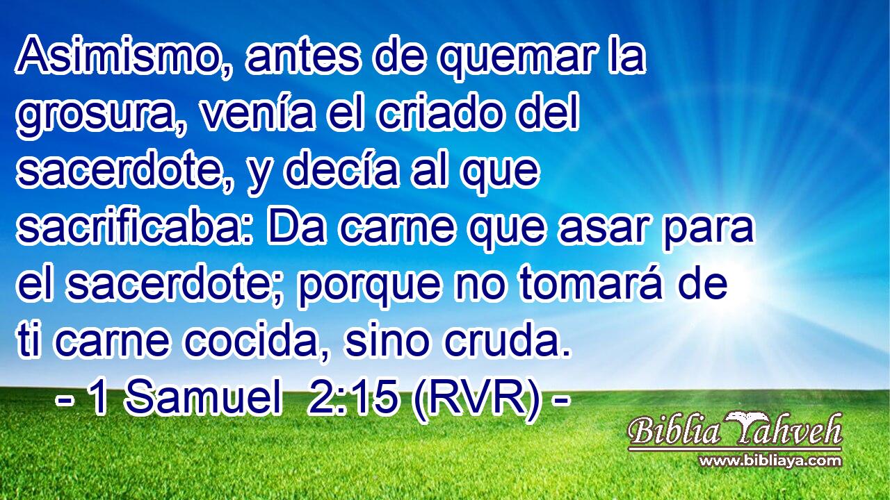 Asimismo, antes de quemar la grosura, venía el criado del sacerdote, y decía al que sacrificaba: Da carne que asar para el sacerdote; porque no tomará de ti carne cocida, sino cruda.