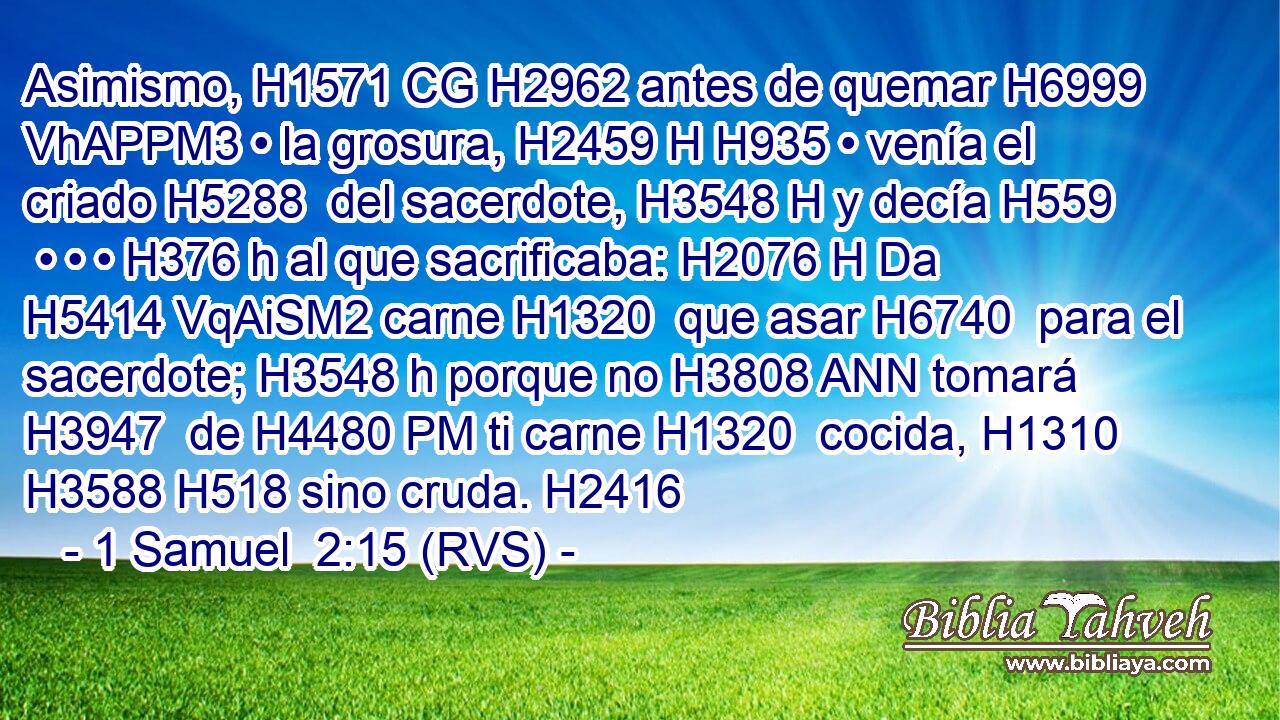 Asimismo, H1571 CG H2962 antes de quemar H6999 VhAPPM3 • la grosura, H2459 H H935 • venía el criado H5288  del sacerdote, H3548 H y decía H559  • • • H376 h al que sacrificaba: H2076 H Da H5414 VqAiSM2 carne H1320  que asar H6740  para el sacerdote; H3548 h porque no H3808 ANN tomará H3947  de H4480 PM ti carne H1320  cocida, H1310  H3588 H518 sino cruda. H2416  