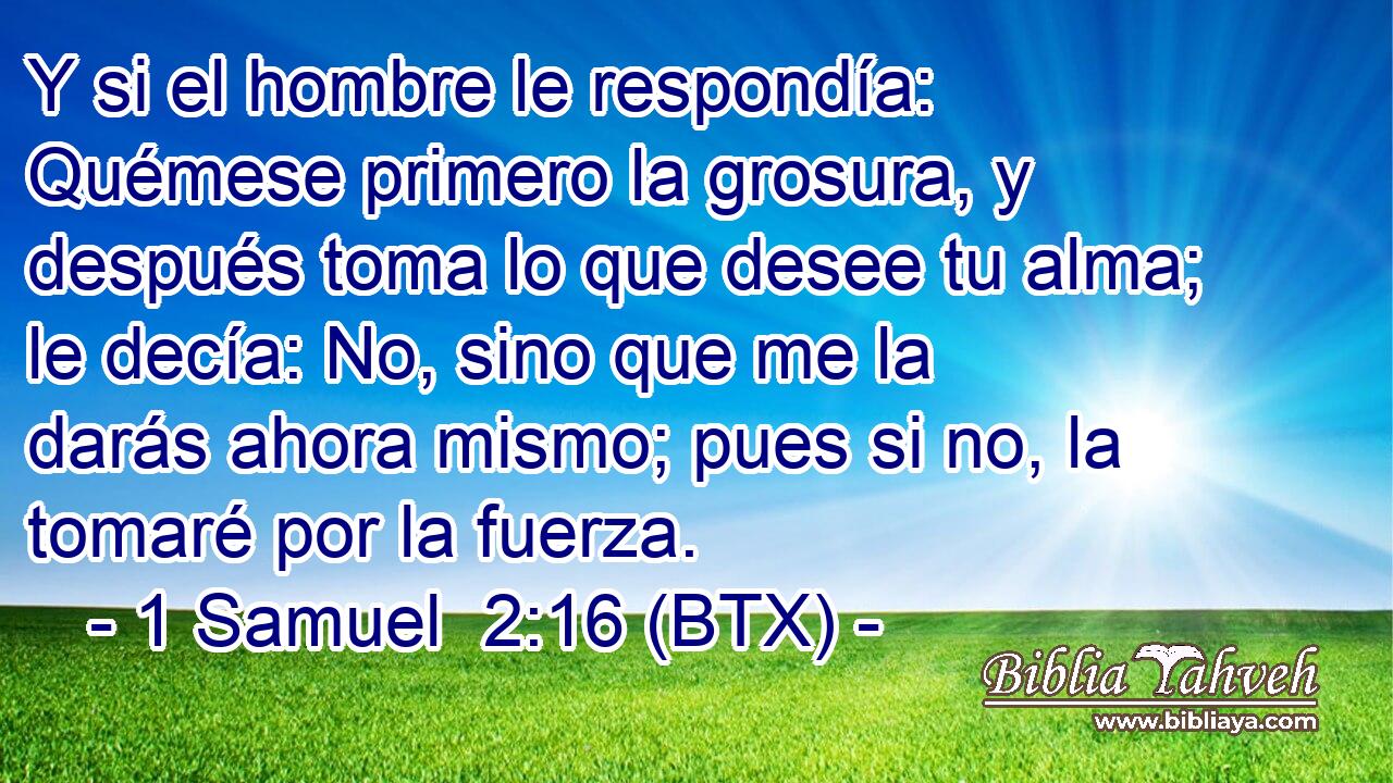 Y si el hombre le respondía: Quémese primero la grosura, y después toma lo que desee tu alma; le decía: No, sino que me la darás ahora mismo; pues si no, la tomaré por la fuerza.