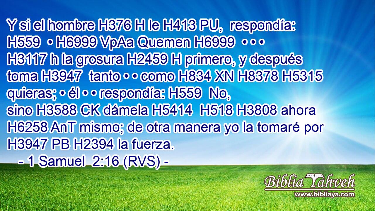 Y si el hombre H376 H le H413 PU,  respondía: H559  • H6999 VpAa Quemen H6999  • • • H3117 h la grosura H2459 H primero, y después toma H3947  tanto • • como H834 XN H8378 H5315 quieras; • él • • respondía: H559  No, sino H3588 CK dámela H5414  H518 H3808 ahora H6258 AnT mismo; de otra manera yo la tomaré por H3947 PB H2394 la fuerza. 