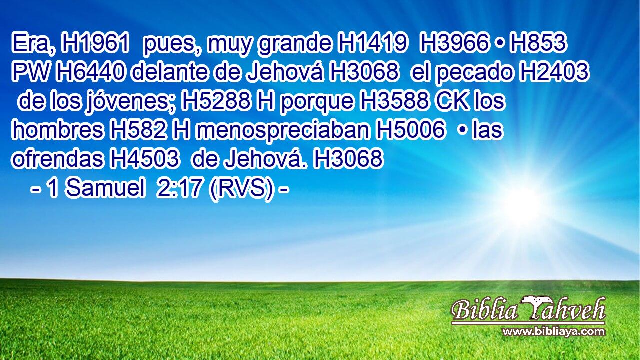 Era, H1961  pues, muy grande H1419  H3966 • H853 PW H6440 delante de Jehová H3068  el pecado H2403  de los jóvenes; H5288 H porque H3588 CK los hombres H582 H menospreciaban H5006  • las ofrendas H4503  de Jehová. H3068  