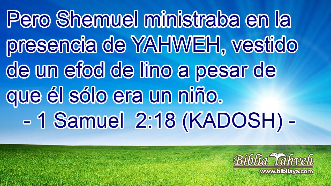 Pero Shemuel ministraba en la presencia de YAHWEH, vestido de un efod de lino a pesar de que él sólo era un niño. 