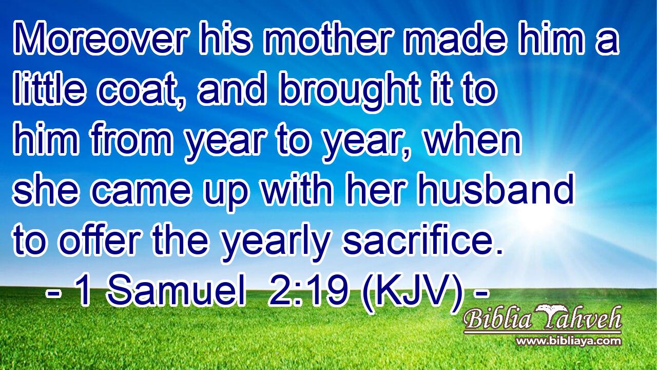 Moreover his mother made him a little coat, and brought it to him from year to year, when she came up with her husband to offer the yearly sacrifice.