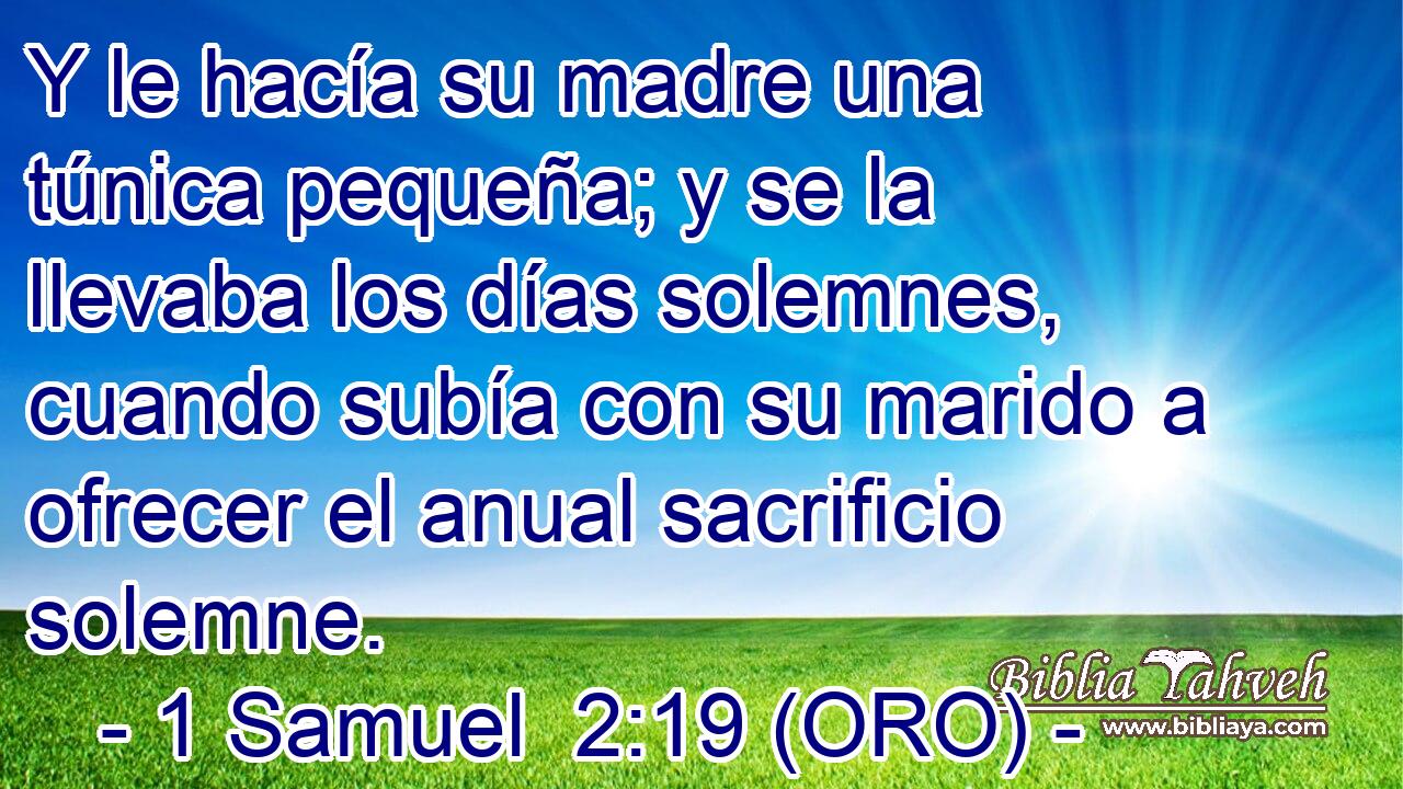  Y le hacía su madre una túnica pequeña; y se la llevaba los días solemnes, cuando subía con su marido a ofrecer el anual sacrificio solemne. 