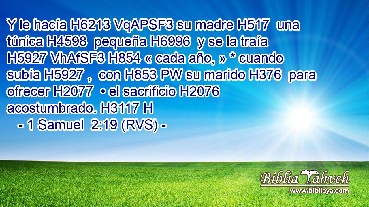 Y le hacía H6213 VqAPSF3 su madre H517  una túnica H4598  pequeña H6996  y se la traía H5927 VhAfSF3 H854 « cada año, » * cuando subía H5927 ,  con H853 PW su marido H376  para ofrecer H2077  • el sacrificio H2076  acostumbrado. H3117 H 