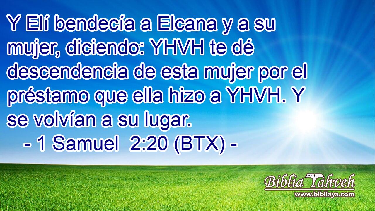 Y Elí bendecía a Elcana y a su mujer, diciendo: YHVH te dé descendencia de esta mujer por el préstamo que ella hizo a YHVH. Y se volvían a su lugar.